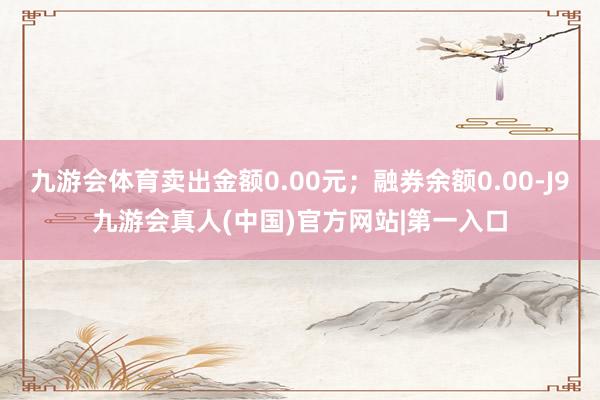 九游会体育卖出金额0.00元；融券余额0.00-J9九游会真人(中国)官方网站|第一入口