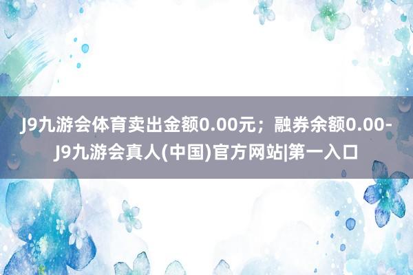 J9九游会体育卖出金额0.00元；融券余额0.00-J9九游会真人(中国)官方网站|第一入口
