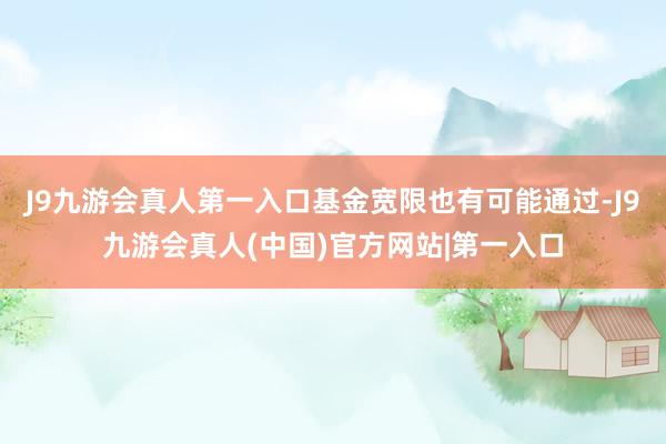 J9九游会真人第一入口基金宽限也有可能通过-J9九游会真人(中国)官方网站|第一入口