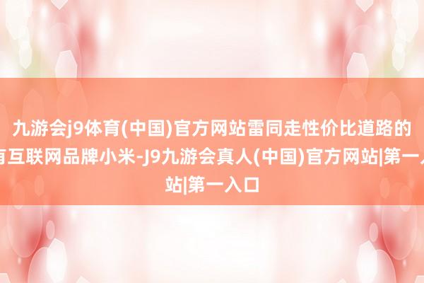 九游会j9体育(中国)官方网站雷同走性价比道路的还有互联网品牌小米-J9九游会真人(中国)官方网站|第一入口