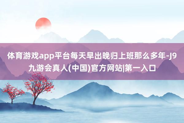 体育游戏app平台每天早出晚归上班那么多年-J9九游会真人(中国)官方网站|第一入口
