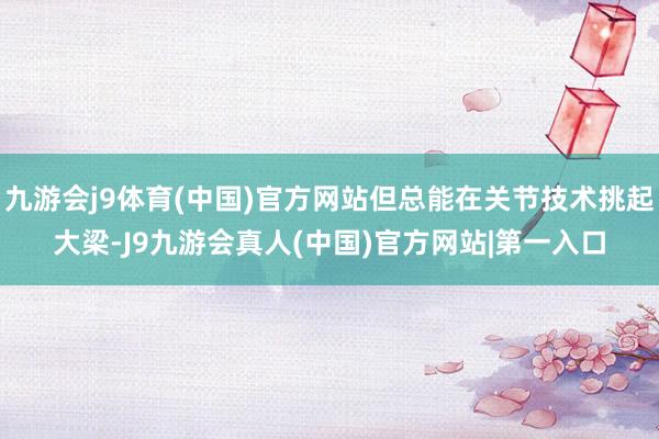 九游会j9体育(中国)官方网站但总能在关节技术挑起大梁-J9九游会真人(中国)官方网站|第一入口