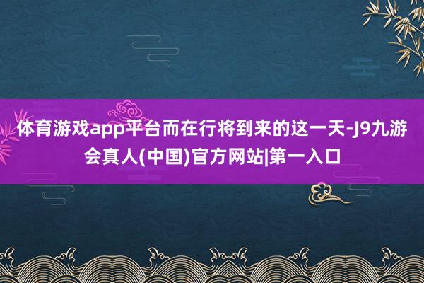 体育游戏app平台而在行将到来的这一天-J9九游会真人(中国)官方网站|第一入口