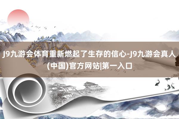 J9九游会体育重新燃起了生存的信心-J9九游会真人(中国)官方网站|第一入口