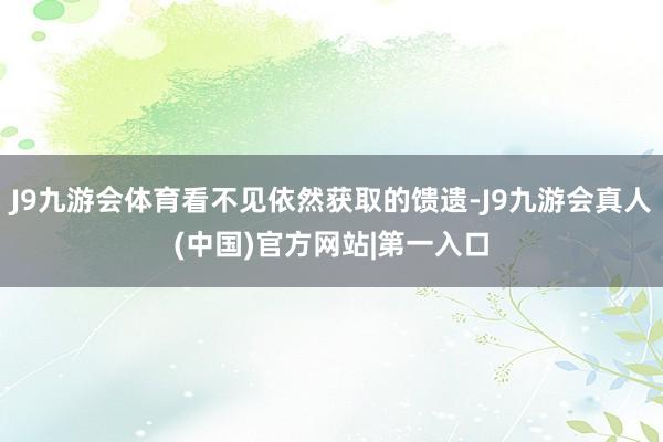J9九游会体育看不见依然获取的馈遗-J9九游会真人(中国)官方网站|第一入口