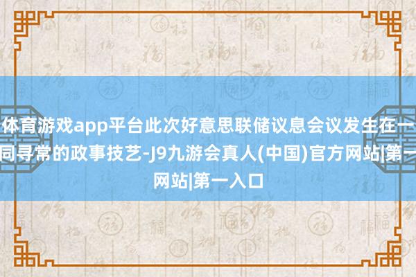 体育游戏app平台此次好意思联储议息会议发生在一个不同寻常的政事技艺-J9九游会真人(中国)官方网站|第一入口