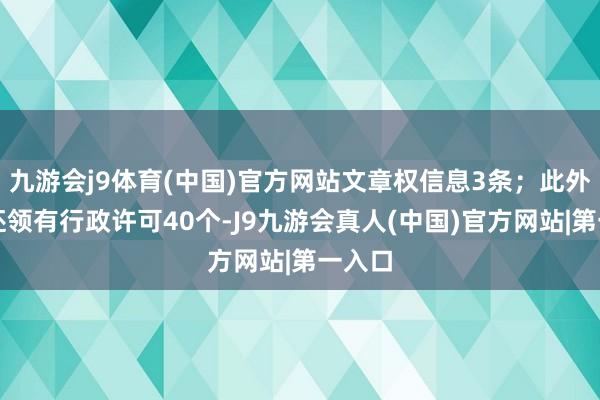 九游会j9体育(中国)官方网站文章权信息3条;此外企业还领有行政许可40个-J9九游会真人(中国)官方网站|第一入口
