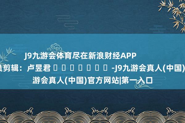 J9九游会体育尽在新浪财经APP 背负剪辑:卢昱君 -J9九游会真人(中国)官方网站|第一入口
