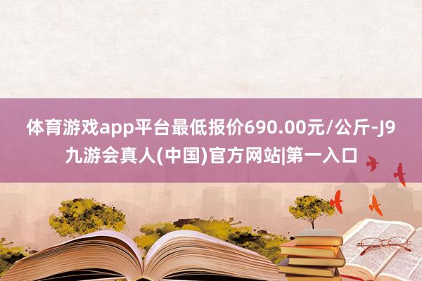 体育游戏app平台最低报价690.00元/公斤-J9九游会真人(中国)官方网站|第一入口