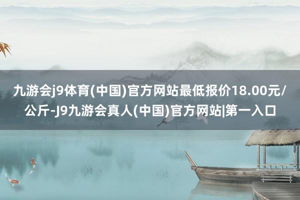 九游会j9体育(中国)官方网站最低报价18.00元/公斤-J9九游会真人(中国)官方网站|第一入口