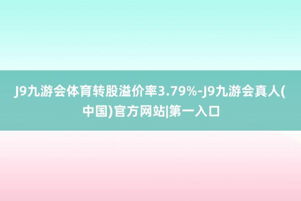 J9九游会体育转股溢价率3.79%-J9九游会真人(中国)官方网站|第一入口
