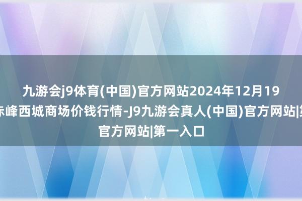 九游会j9体育(中国)官方网站2024年12月19日内蒙赤峰西城商场价钱行情-J9九游会真人(中国)官方网站|第一入口