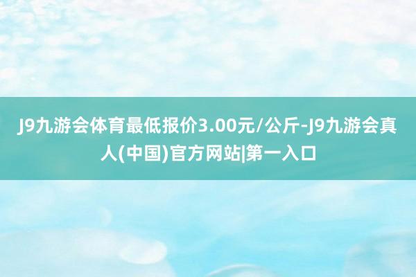 J9九游会体育最低报价3.00元/公斤-J9九游会真人(中国)官方网站|第一入口