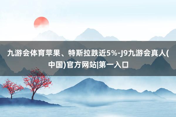 九游会体育苹果、特斯拉跌近5%-J9九游会真人(中国)官方网站|第一入口